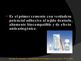 Es el primer cemento con verdadero potencial adhesivo al tejido dentario, altamente biocompatible y de efecto anticariogénico. Guzmán B. Humberto J. Biomateriales odontológicos de uso clínico. 3ª Ed. 2003 