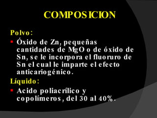 COMPOSICION Polvo:  Óxido de Zn, pequeñas cantidades de MgO o de óxido de Sn, se le incorpora el fluoruro de Sn el cual le imparte el efecto anticariogénico. Líquido: Acido poliacrílico y copolímeros, del 30 al 40%. 