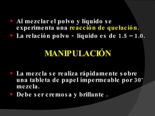 Al mezclar el polvo y líquido se experimenta una  reacción de quelación . La relación polvo -  líquido es de 1.5 – 1.0. MANIPULACIÓN La mezcla se realiza rápidamente sobre una tableta de papel impermeable por 30 ”  mezcla. Debe ser cremosa y brillante . 
