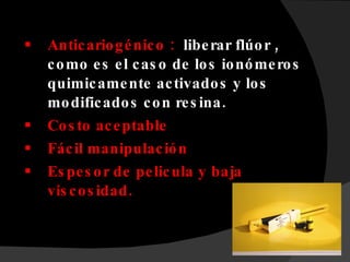 Anticariogénico :  liberar flúor , como es el caso de los ionómeros quimicamente activados y los modificados con resina. Costo aceptable  Fácil manipulación Espesor de pelicula y baja viscosidad. 