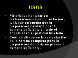 USOS Material cementante en restauraciones tipo incrustación , teniendo en cuenta que la preparación cavitaria posea esmalte suficiente en todo el ángulo cavo superficial biselado Contraindicado en la cementación de la corona completa pues la preparación dentaria no presenta esmalte suficiente. 