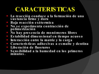 CARACTERISTICAS La reacción conduce a la formación de una sustancia firme y dura Baja reacción exótermica No se experimenta contracción de polimerización No hay presencia de monómeros libres Estabilidad dimensional en tiempo acuoso Interacción entre la matriz y la carga Características adhesivas a esmalte y dentina Liberación de fluoruros Sensibilidad a la humedad en los primeros minutos. 