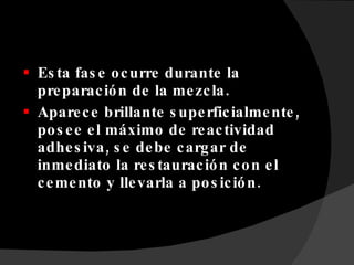 Esta fase ocurre durante la preparación de la mezcla. Aparece brillante superficialmente, posee el máximo de reactividad adhesiva, se debe cargar de inmediato la restauración con el cemento y llevarla a posición. 