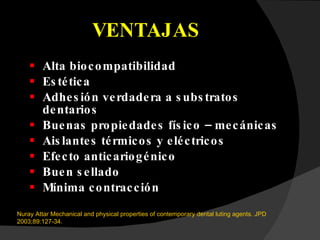 VENTAJAS Alta biocompatibilidad Estética Adhesión verdadera a substratos dentarios Buenas propiedades físico – mecánicas Aislantes térmicos y eléctricos Efecto anticariogénico Buen sellado Mínima contracción Nuray Attar Mechanical and physical properties of contemporary dental luting agents. JPD 2003;89:127-34. 