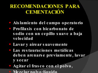 RECOMENDACIONES PARA CEMENTACIÓN Aislamiento del campo operatorio Profilaxis con bicarbonato de sodio con un cepillo suave a baja velocidad Lavar y airear suavemente Las restauraciones metálicas deben arenarse previamente, lavar y secar Agitar el frasco con el polvo, Mezclar polvo-líquido  