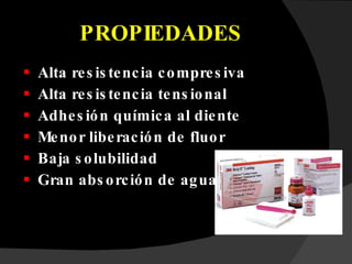 PROPIEDADES Alta resistencia compresiva Alta resistencia tensional Adhesión química al diente Menor liberación de fluor Baja solubilidad Gran absorción de agua 