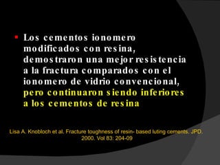 Los cementos ionomero modificados con resina, demostraron una mejor resistencia a la fractura comparados con el ionomero de vidrio convencional,  pero continuaron siendo inferiores a los cementos de resina Lisa A. Knobloch et al. Fracture toughness of resin- based luting cements. JPD.  2000. Vol 83: 204-09 