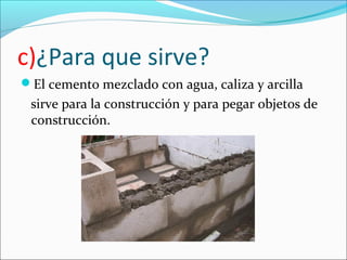 c)¿Para que sirve?
El cemento mezclado con agua, caliza y arcilla
 sirve para la construcción y para pegar objetos de
 construcción.
 