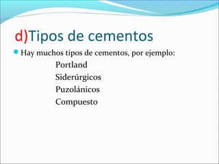 d)Tipos de cementos
Hay muchos tipos de cementos, por ejemplo:
           Portland
           Siderúrgicos
           Puzolánicos
           Compuesto
 