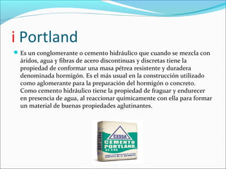 i Portland
 Es un conglomerante o cemento hidráulico que cuando se mezcla con
  áridos, agua y fibras de acero discontinuas y discretas tiene la
  propiedad de conformar una masa pétrea resistente y duradera
  denominada hormigón. Es el más usual en la construcción utilizado
  como aglomerante para la preparación del hormigón o concreto.
  Como cemento hidráulico tiene la propiedad de fraguar y endurecer
  en presencia de agua, al reaccionar químicamente con ella para formar
  un material de buenas propiedades aglutinantes.
 