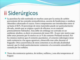 ii Siderúrgicos
 La puzolana ha sido sustituida en muchos casos por la ceniza de carbón
  proveniente de las centrales termoeléctricas, escoria de fundiciones o residuos
  obtenidos calentando el cuarzo. Estos componentes son introducidos entre el
  35 hasta el 80%. El porcentaje de estos materiales puede ser particularmente
  elevado, siendo que se origina a partir de silicatos, es un material
  potencialmente hidráulico. Esta debe sin embargo ser activada en un
  ambiente alcalino, es decir en presencia de iones OH-. Es por este motivo que
  debe estar presente por lo menos un 20 % de cemento Portland normal. Por
  los mismos motivos que el cemento puzolanico, el cemento siderúrgico tiene
  mala resistencia a las aguas agresivas y desarrolla mas calor durante el
  fraguado. Otra característica de estos cementos es su elevada alcalinidad
  natural, que lo rinde particularmente resistente a la corrosión atmosférica
  causada por los sulfatos.

 Tiene alta resistencia química, de ácidos y sulfatos, y una alta temperatura al
  fraguar.
 