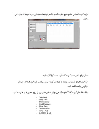 ‫وارد‬‫کردن‬‫اسامی‬،‫منابع‬‫نوع‬،‫مغزه‬‫اسم‬‫چاه‬‫و‬‫توضیحات‬‫میدانی‬‫جزء‬‫موارد‬‫اختیاری‬‫می‬
.‫باشد‬
‫حال‬‫برای‬‫آغاز‬‫تست‬‫گزینه‬‫"استارت‬‫را‬ "‫تست‬‫کلیک‬.‫کنید‬
‫در‬‫حین‬‫اجرای‬‫تست‬‫می‬‫توانید‬‫با‬‫کلیک‬‫بر‬‫گزینه‬‫"پرمی‬‫در‬ "‫بیلیتی‬‫پایین‬،‫صفحه‬‫نمودار‬
‫تراوایی‬‫را‬‫مشاهده‬.‫کنید‬
‫با‬‫استفاده‬‫از‬‫گزینه‬"Graph Y-X‫می‬ "‫توانید‬‫متغیر‬‫های‬‫زیر‬‫را‬‫روی‬‫محور‬X‫یا‬Y‫رسم‬‫کنید‬
 