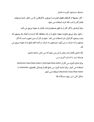 ‫محیط‬‫به‬‫وجود‬‫آورنده‬‫فشار‬
‫معمول‬ :‫گاز‬ -‫از‬‫گازهای‬‫هوای‬‫فشرده‬‫یا‬‫نیتروژن‬‫یا‬‫گازهایی‬‫که‬‫بی‬‫خطر‬‫باشند‬‫و‬‫بتوانند‬
‫فشار‬‫گاز‬‫را‬‫ثابت‬‫نگه‬‫دارند‬‫استفاده‬‫می‬.‫شود‬
‫برای‬‫آزمایش‬‫با‬،‫گاز‬‫گاز‬‫را‬‫به‬‫طور‬‫مستقیم‬‫و‬‫تحت‬‫فشار‬‫به‬‫نمونه‬‫تزریق‬‫می‬.‫کنند‬
‫برای‬ :‫مایع‬ -‫تزریق‬‫مایع‬‫به‬،‫نمونه‬‫مایع‬‫را‬‫در‬‫یک‬‫محفظه‬‫نگه‬‫دارنده‬‫به‬‫کمک‬‫یک‬‫پیستون‬‫که‬
‫پشت‬‫پیستون‬‫گاز‬‫قرار‬‫دارد‬‫استفاده‬‫می‬‫نحوه‬ .‫کنند‬‫ی‬‫کار‬‫آن‬‫بدین‬‫صورت‬‫است‬‫که‬‫گاز‬
‫پیستون‬‫را‬‫به‬‫حرکت‬‫در‬‫می‬،‫آورد‬‫و‬‫پیستون‬‫به‬‫حرکت‬‫در‬‫آمده‬‫هم‬‫مایع‬‫را‬‫به‬‫نمونه‬‫تزریق‬‫می‬
.‫کند‬
‫نگه‬‫داشتن‬‫فشار‬‫ثابت‬‫منجر‬‫به‬‫این‬‫می‬‫شود‬‫که‬‫دبی‬‫ثابتی‬‫داشته‬.‫باشیم‬
‫وسیله‬‫ثبت‬‫یا‬‫اندازه‬‫گیری‬‫دبی‬
‫برای‬‫اندازه‬‫گیری‬‫دبی‬‫گاز‬‫از‬ball type flow meter‫یا‬electronic mass-flow meter
‫استفاده‬‫می‬‫برای‬ .‫کنیم‬‫اندازه‬‫گیری‬‫دبی‬‫مایع‬‫هم‬‫از‬‫وسایلی‬‫همچون‬rotameter‫یا‬
electronic mass-flow meter‫استفاده‬‫می‬.‫کنیم‬
‫شکل‬‫کلی‬‫این‬‫نوع‬‫دستگاه‬‫ها‬
 