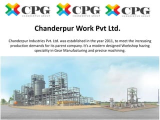 Chanderpur Industries Pvt. Ltd. was established in the year 2011, to meet the increasing
production demands for its parent company. It's a modern designed Workshop having
speciality in Gear Manufacturing and precise machining.
Chanderpur Work Pvt Ltd.
 