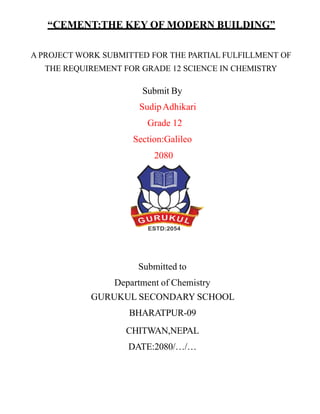 “CEMENT:THE KEY OF MODERN BUILDING”
A PROJECT WORK SUBMITTED FOR THE PARTIAL FULFILLMENT OF
THE REQUIREMENT FOR GRADE 12 SCIENCE IN CHEMISTRY
Submit By
SudipAdhikari
Grade 12
Section:Galileo
2080
Submitted to
Department of Chemistry
GURUKUL SECONDARY SCHOOL
BHARATPUR-09
CHITWAN,NEPAL
DATE:2080/…/…
 