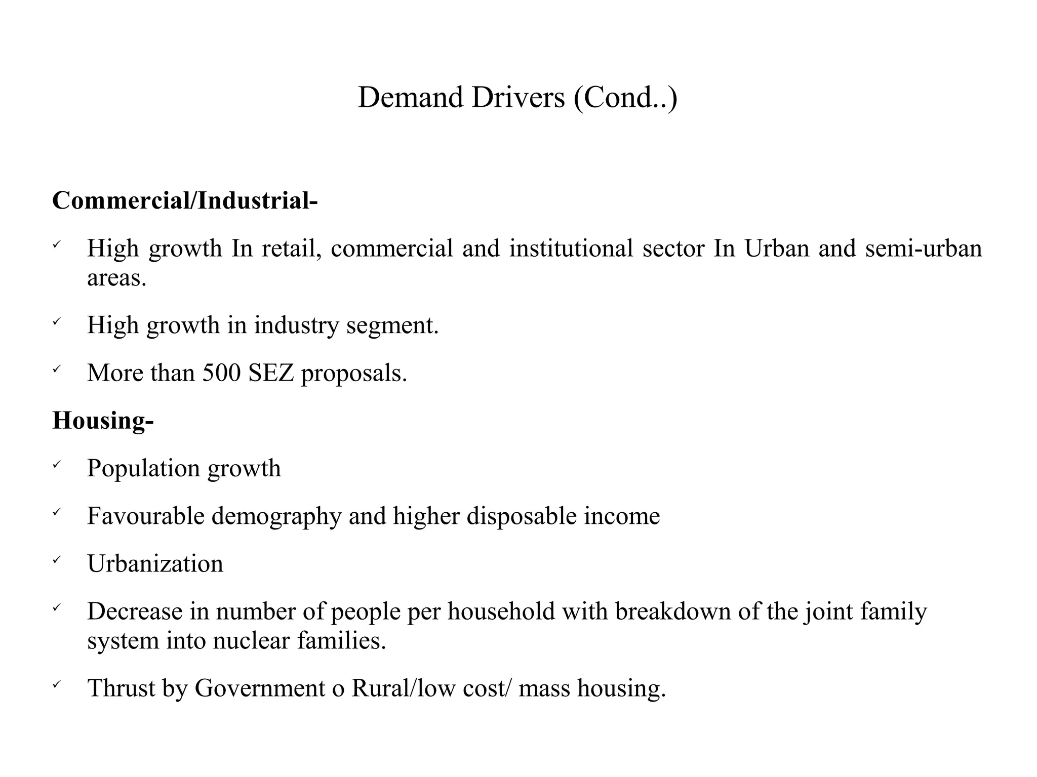 Demand Drivers (Cond..)
Commercial/Industrial-

High growth In retail, commercial and institutional sector In Urban and semi-urban
areas.

High growth in industry segment.

More than 500 SEZ proposals.
Housing-

Population growth

Favourable demography and higher disposable income

Urbanization

Decrease in number of people per household with breakdown of the joint family
system into nuclear families.

Thrust by Government o Rural/low cost/ mass housing.
 