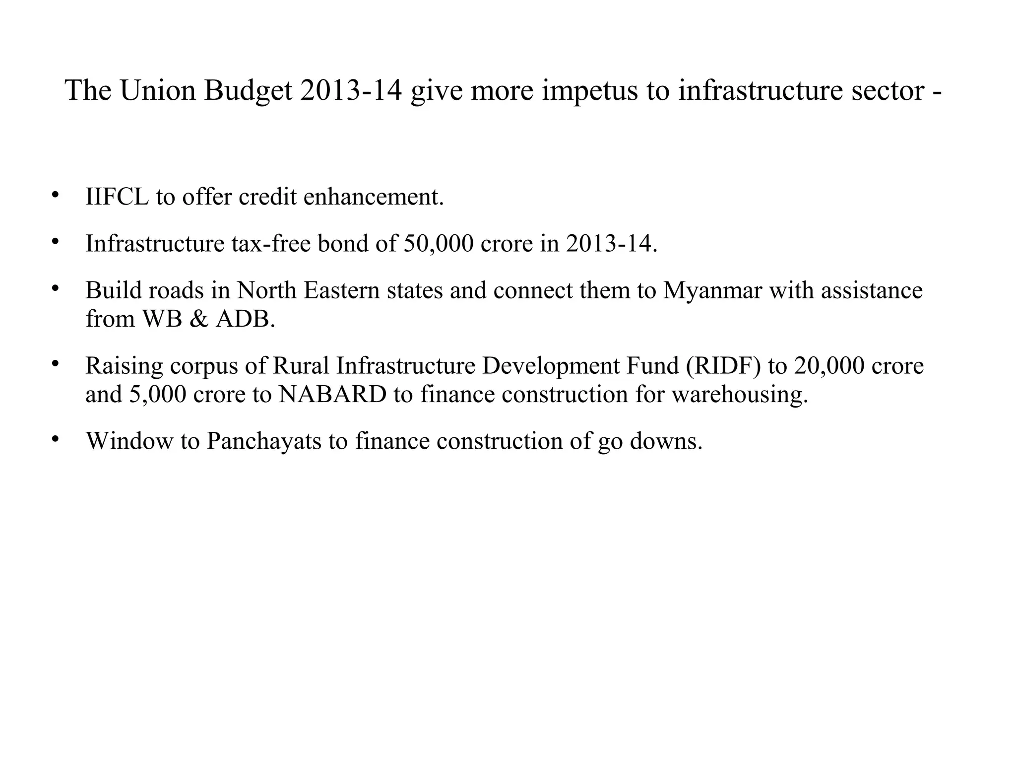 The Union Budget 2013-14 give more impetus to infrastructure sector -
• IIFCL to offer credit enhancement.
• Infrastructure tax-free bond of 50,000 crore in 2013-14.
• Build roads in North Eastern states and connect them to Myanmar with assistance
from WB & ADB.
• Raising corpus of Rural Infrastructure Development Fund (RIDF) to 20,000 crore
and 5,000 crore to NABARD to finance construction for warehousing.
• Window to Panchayats to finance construction of go downs.
 
