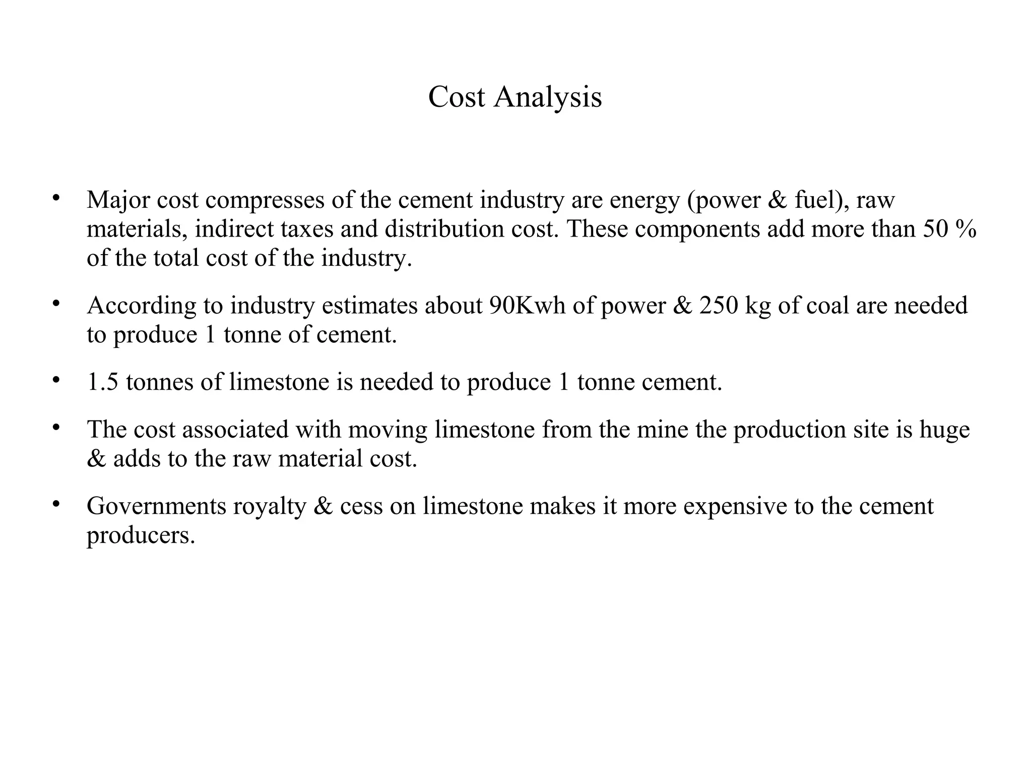 Cost Analysis
• Major cost compresses of the cement industry are energy (power & fuel), raw
materials, indirect taxes and distribution cost. These components add more than 50 %
of the total cost of the industry.
• According to industry estimates about 90Kwh of power & 250 kg of coal are needed
to produce 1 tonne of cement.
• 1.5 tonnes of limestone is needed to produce 1 tonne cement.
• The cost associated with moving limestone from the mine the production site is huge
& adds to the raw material cost.
• Governments royalty & cess on limestone makes it more expensive to the cement
producers.
 