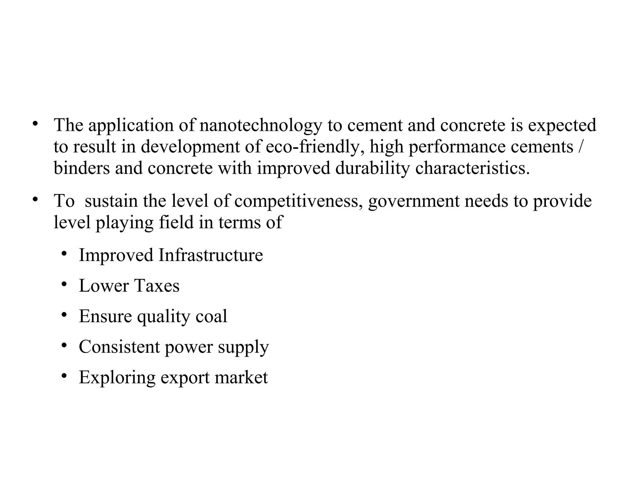 • The application of nanotechnology to cement and concrete is expected
to result in development of eco-friendly, high performance cements /
binders and concrete with improved durability characteristics.
• To sustain the level of competitiveness, government needs to provide
level playing field in terms of
• Improved Infrastructure
• Lower Taxes
• Ensure quality coal
• Consistent power supply
• Exploring export market
 