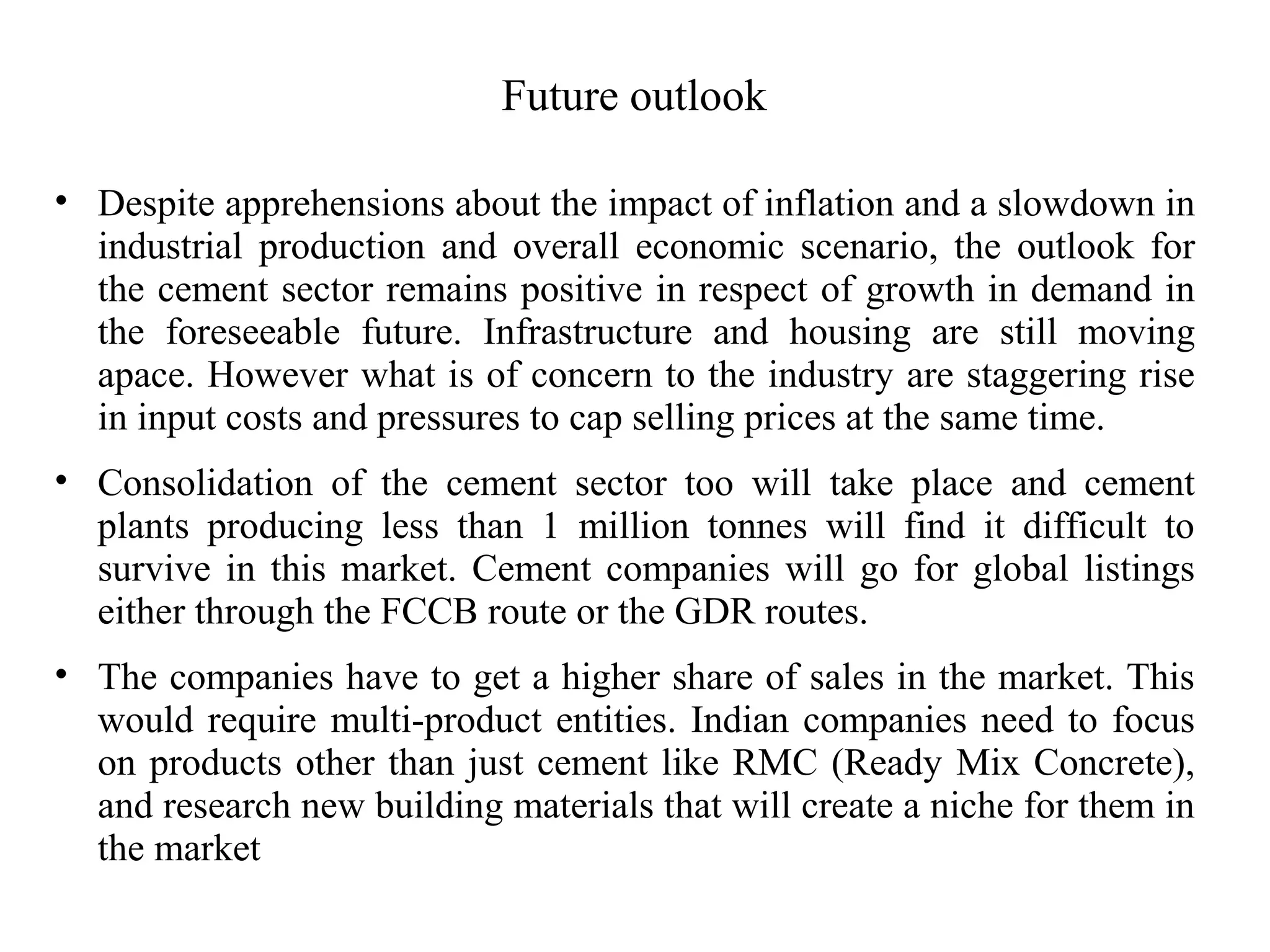 Future outlook
• Despite apprehensions about the impact of inflation and a slowdown in
industrial production and overall economic scenario, the outlook for
the cement sector remains positive in respect of growth in demand in
the foreseeable future. Infrastructure and housing are still moving
apace. However what is of concern to the industry are staggering rise
in input costs and pressures to cap selling prices at the same time.
• Consolidation of the cement sector too will take place and cement
plants producing less than 1 million tonnes will find it difficult to
survive in this market. Cement companies will go for global listings
either through the FCCB route or the GDR routes.
• The companies have to get a higher share of sales in the market. This
would require multi-product entities. Indian companies need to focus
on products other than just cement like RMC (Ready Mix Concrete),
and research new building materials that will create a niche for them in
the market
 