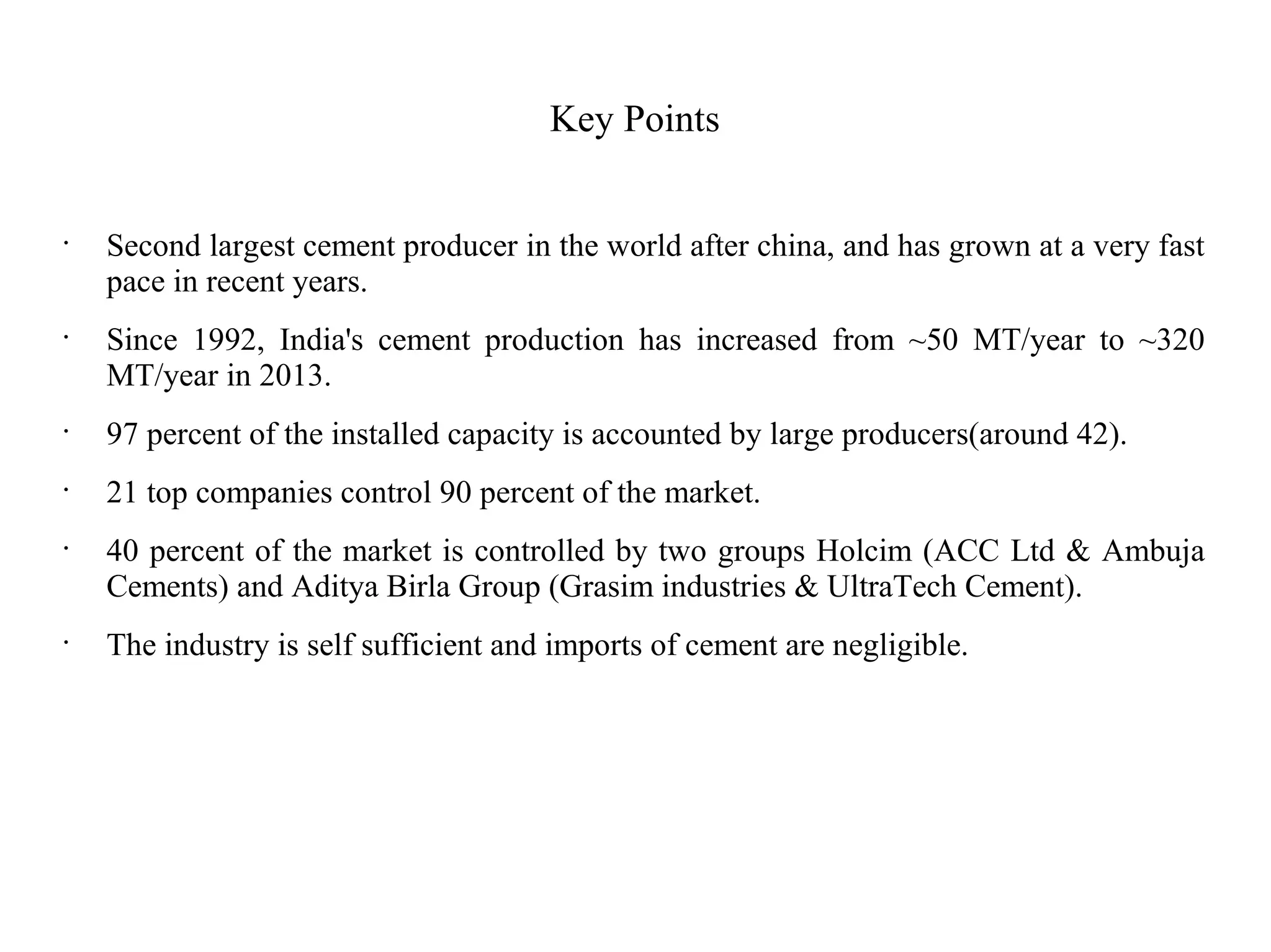 Key Points
•
Second largest cement producer in the world after china, and has grown at a very fast
pace in recent years.
•
Since 1992, India's cement production has increased from ~50 MT/year to ~320
MT/year in 2013.
•
97 percent of the installed capacity is accounted by large producers(around 42).
•
21 top companies control 90 percent of the market.
•
40 percent of the market is controlled by two groups Holcim (ACC Ltd & Ambuja
Cements) and Aditya Birla Group (Grasim industries & UltraTech Cement).
•
The industry is self sufficient and imports of cement are negligible.
 