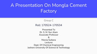 A Presentation On Mongla Cement
Factory
Group C
Roll: 170524-170534
Presented To
Dr. S. M. Nur Alam
Associate Professor
&
Marzia Sultana
Lecturer
Dept. Of Chemical Engineering
Jashore University Of Science & Technology
 