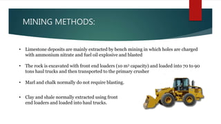 MINING METHODS:
• Limestone deposits are mainly extracted by bench mining in which holes are charged
with ammonium nitrate and fuel oil explosive and blasted
• The rock is excavated with front end loaders (10 m3 capacity) and loaded into 70 to 90
tons haul trucks and then transported to the primary crusher
• Marl and chalk normally do not require blasting.
• Clay and shale normally extracted using front
end loaders and loaded into haul trucks.
 