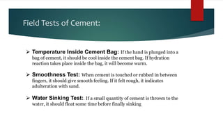 Field Tests of Cement:
 Temperature Inside Cement Bag: If the hand is plunged into a
bag of cement, it should be cool inside the cement bag. If hydration
reaction takes place inside the bag, it will become warm.
 Smoothness Test: When cement is touched or rubbed in between
fingers, it should give smooth feeling. If it felt rough, it indicates
adulteration with sand.
 Water Sinking Test:. If a small quantity of cement is thrown to the
water, it should float some time before finally sinking
 