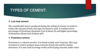 TYPES OF CEMENT:
 Low heat cement:
The considerable heat is produced during the setting of cement. In order to
reduce the amount of heat, this type of cement is used. It contains lower
percentage of tricalcium aluminate C3A of about 5% and higher percentage
of dicalcium silicate C2S of about 46%.
 Pozzolana cement:
Pozzolana is a volcanic powder. It is found in Italy near Vesuvius. This type
of cement is used to prepare mass concrete of lean mix and for marine
structures. It is also used in sewage works ad for laying concrete under water
 