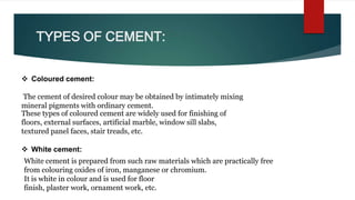 TYPES OF CEMENT:
 Coloured cement:
The cement of desired colour may be obtained by intimately mixing
mineral pigments with ordinary cement.
These types of coloured cement are widely used for finishing of
floors, external surfaces, artificial marble, window sill slabs,
textured panel faces, stair treads, etc.
White cement is prepared from such raw materials which are practically free
from colouring oxides of iron, manganese or chromium.
It is white in colour and is used for floor
finish, plaster work, ornament work, etc.
 White cement:
 