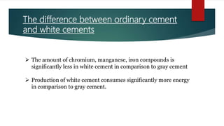 The difference between ordinary cement
and white cements
 The amount of chromium, manganese, iron compounds is
significantly less in white cement in comparison to gray cement
 Production of white cement consumes significantly more energy
in comparison to gray cement.
 