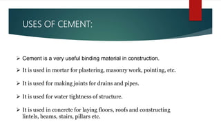 USES OF CEMENT:
 Cement is a very useful binding material in construction.
 It is used in mortar for plastering, masonry work, pointing, etc.
 It is used for making joints for drains and pipes.
 It is used for water tightness of structure.
 It is used in concrete for laying floors, roofs and constructing
lintels, beams, stairs, pillars etc.
 