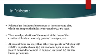 In Pakistan :
 The annual production of the cement at the time of the
creation of Pakistan was only 300000 tones per year.
 Pakistan has inexhaustible reserves of limestone and clay,
which can support the industry for another 50-60 years.
 At present there are more than 28 cement plants in Pakistan with
installed capacity of over 19.5 million tonnes per annum. The
present demand for cement in Pakistan is around 9.5 million
tonnes per annum.
 