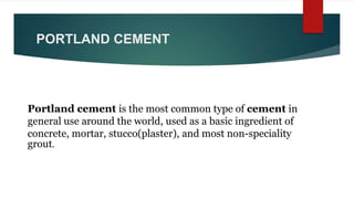 PORTLAND CEMENT
Portland cement is the most common type of cement in
general use around the world, used as a basic ingredient of
concrete, mortar, stucco(plaster), and most non-speciality
grout.
 