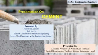 Presentation On
CEMENT
Presented By:
Mahendra Acharya
Roll No: 14
Subject: Construction Material Engineering
Level: Third Semester, M.Sc. Engineering Geology
Presented To:
Associate Professor Dr. Naresh Kazi Tamrakar
Central Department of Geology, Kirtipur Kathmandu Nepal
M.Sc. Engineering Geology
 