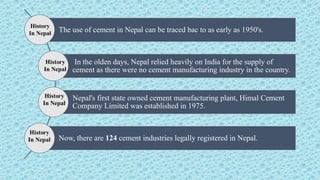 The use of cement in Nepal can be traced bac to as early as 1950's.
In the olden days, Nepal relied heavily on India for the supply of
cement as there were no cement manufacturing industry in the country.
Nepal's first state owned cement manufacturing plant, Himal Cement
Company Limited was established in 1975.
Now, there are 124 cement industries legally registered in Nepal.
History
In Nepal
 