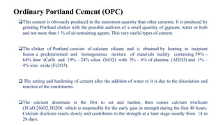 Ordinary Portland Cement (OPC)
This cement is obviously produced in the maximum quantity than other cements. It is produced by
grinding Portland clinker with the possible addition of a small quantity of gypsum, water or both
and not more than 1 % of air-entraining agents. This very useful types of cement.
The clinker of Portland consists of calcium silicate and is obtained by heating to incipient
fusion a predetermined and homogeneous mixture of materials mainly containing 59% –
64% lime (CaO) and 19% – 24% silica (SiO2) with 3% – 6% of alumina (Al2O3) and 1% –
4% iron oxide (Fe2O3).
 The setting and hardening of cement after the addition of water to it is due to the dissolution and
reaction of the constituents.
The calcium aluminate is the first to set and harden, then comes calcium trisilicate
(3CaO.2SiO2.3H2O) which is responsible for the early gain in strength during the first 48 hours.
Calcium disilicate reacts slowly and contributes to the strength at a later stage usually from 14 to
28 days.
 