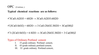 OPC (Continue..)
Typical chemical reactions are as follows:
3CaO.Al2O3 + 6H20 → 3CaO.Al2O3.6H2O
(3CaO.SiO2) + 6H2O → 3 CaO.2SiO2.3H2O + 3Ca(OH)2
3 (2CaO.SiO2) + 6 H2O → 3CaO.2SiO2.3H2O + 3 Ca(OH)2
Types of Ordinary Portland cement
I. 33 grade ordinary Portland cement,
II. 43-grade ordinary portland cement,
III. 53 grade ordinary Portland cement,
 