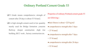 Ordinary Portland Cement Grade 53
53 Grade means comprehensive strength of
cement after 28 days is about 53 N/mm2.
It is high strength cement used in low quantity
mostly used for Bridge formation ,concrete
Railway sleeper construction ,high rise
building ,RCC work , factory construction etc.
Properties of ordinary Portland cement grade 53
are following:-
●their fitness is about =225 kg/m2
● comprehensive strength after 3 days
= 27 N/mm2
● comprehensive strength after 7 days
= 37 N/mm2
● comprehensive strength after 28 days
= 53 N/mm2
 