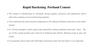 Rapid Hardening Portland Cement
The cement is manufactured by intimately mixing together calcareous and argillaceous and/or
other silica, alumina or iron oxide bearing materials.
This cement has the same chemical composition as the ordinary Portland cement but is more finely
ground.
Its 24 hours strength is nearly equal to that attained by ordinary portland cement after 3 days. The
use of this cement permits early removal of shuttering thus directly affecting saving in time and
money.
It is generally used in road work and bridge construction where the time factor is very important.
 