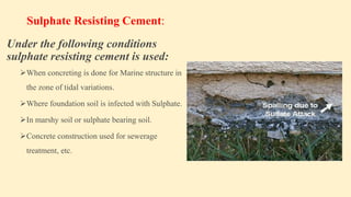 Sulphate Resisting Cement:
Under the following conditions
sulphate resisting cement is used:
When concreting is done for Marine structure in
the zone of tidal variations.
Where foundation soil is infected with Sulphate.
In marshy soil or sulphate bearing soil.
Concrete construction used for sewerage
treatment, etc.
 