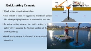 Quick setting Cement:
Quick setting cement sets very fast.
This cement is used for aggressive foundation conditions
like where pumping is needed or submersible land area.
In quick setting cement, the quick setting property is
achieved by reducing the Gypsum content at the time of
clinker grinding.
Quick setting cement is also used in some typical grouting
operations.
 