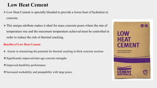 Low Heat Cement
Low Heat Cement is specially blended to provide a lower heat of hydration in
concrete.
This unique attribute makes it ideal for mass concrete pours where the rate of
temperature rise and the maximum temperature achieved must be controlled in
order to reduce the risk of thermal cracking.
Benefits of Low Heat Cement
 Assists in minimizing the potential for thermal cracking in thick concrete sections
Significantly improved later-age concrete strengths
Improved durability performance
Increased workability and pumpability with large pours.
 