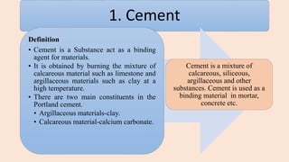 1. Cement
Definition
• Cement is a Substance act as a binding
agent for materials.
• It is obtained by burning the mixture of
calcareous material such as limestone and
argillaceous materials such as clay at a
high temperature.
• There are two main constituents in the
Portland cement.
• Argillaceous materials-clay.
• Calcareous material-calcium carbonate.
Cement is a mixture of
calcareous, siliceous,
argillaceous and other
substances. Cement is used as a
binding material in mortar,
concrete etc.
 