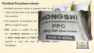 Portland Pozzolana cement
Portland pozzolana cement is prepared either by grinding
clinker and pozzolana or by blending Portland cement and
fine pozzolana.
The proportion of pozzolana may vary between 10% to
25% by weight of cement.
PPC cement is suitable for the following conditions:
For waterfront structure or for marine structure as
in dams, bridge piers and thick foundation where mass
concrete is used, also used for sanitation system
like Sewers.
 