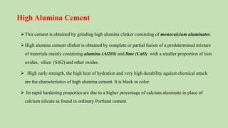 High Alumina Cement
This cement is obtained by grinding high alumina clinker consisting of monocalcium aluminates.
High alumina cement clinker is obtained by complete or partial fusion of a predetermined mixture
of materials mainly containing alumina (Al203) and lime (CaO) with a smaller proportion of iron
oxides, silica (Si02) and other oxides.
 High early strength, the high heat of hydration and very high durability against chemical attack
are the characteristics of high alumina cement. It is black in color.
 Its rapid hardening properties are due to a higher percentage of calcium aluminate in place of
calcium silicate as found in ordinary Portland cement.
 