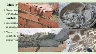 Masonry cement
Masonry cement is obtained by intergrading a mixture
of Portland cement clinker with inert materials (non-
pozzolanic), such as limestone.
Conglomerates, dolomite, limestone and gypsum, and
air-entraining plasticizer in suitable proportions.
Masonry cement is slow hardening, has high
workability and high water retentivity that makes it
especially suitable for masonry work.
 