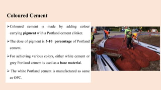 Coloured Cement
Coloured cement is made by adding colour
carrying pigment with a Portland cement clinker.
The dose of pigment is 5-10 percentage of Portland
cement.
For achieving various colors, either white cement or
grey Portland cement is used as a base material.
 The white Portland cement is manufactured as same
as OPC.
 