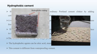 Hydrophobic cement
 Hydrophobic cement is prepared from ordinary Portland cement clinker by adding
certain water repellent chemicals during the grinding process.
A water repellent coating is formed over each particle of cement that prevents water or moisture
from the air being absorbed by the cement.
 This film is broken during the mixing of concrete and the normal hydration process takes place
in the same manner as with the ordinary Portland cement.
This cement is ideal for storage for longer periods in extremely wet climatic conditions.
 The hydrophobic agents can be oleic acid, stearic acid, naphthenic acid, etc.
 This cement is different from waterproofing cement.
 