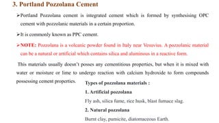 3. Portland Pozzolana Cement
Portland Pozzolana cement is integrated cement which is formed by synthesising OPC
cement with pozzolanic materials in a certain proportion.
It is commonly known as PPC cement.
NOTE: Pozzolana is a volcanic powder found in Italy near Vesuvius. A pozzolanic material
can be a natural or artificial which contains silica and aluminous in a reactive form.
This materials usually doesn’t posses any cementitious properties, but when it is mixed with
water or moisture or lime to undergo reaction with calcium hydroxide to form compounds
possessing cement properties. Types of pozzolana materials :
1. Artificial pozzolana
Fly ash, silica fume, rice husk, blast furnace slag.
2. Natural pozzolana
Burnt clay, pumicite, diatomaceous Earth.
 